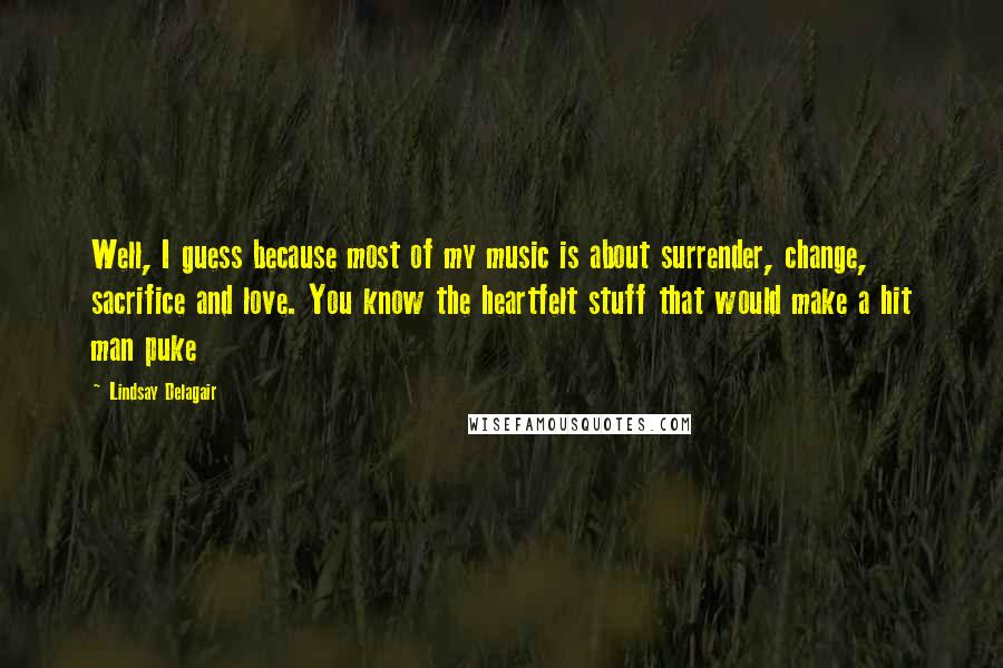 Lindsay Delagair Quotes: Well, I guess because most of my music is about surrender, change, sacrifice and love. You know the heartfelt stuff that would make a hit man puke