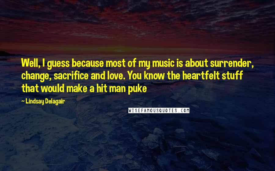 Lindsay Delagair Quotes: Well, I guess because most of my music is about surrender, change, sacrifice and love. You know the heartfelt stuff that would make a hit man puke