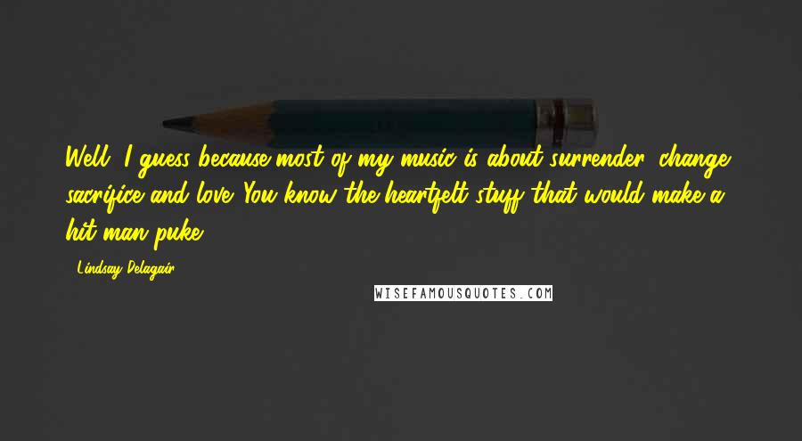 Lindsay Delagair Quotes: Well, I guess because most of my music is about surrender, change, sacrifice and love. You know the heartfelt stuff that would make a hit man puke