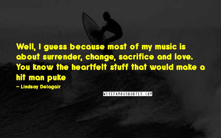 Lindsay Delagair Quotes: Well, I guess because most of my music is about surrender, change, sacrifice and love. You know the heartfelt stuff that would make a hit man puke