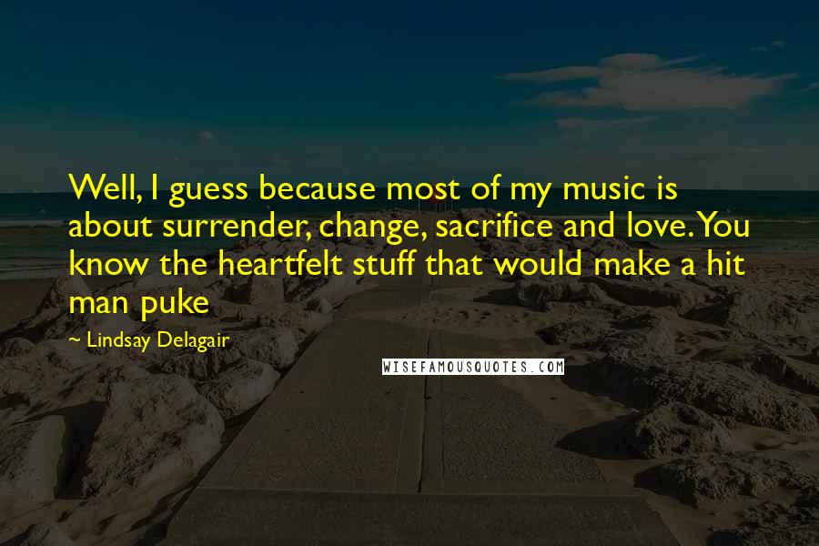 Lindsay Delagair Quotes: Well, I guess because most of my music is about surrender, change, sacrifice and love. You know the heartfelt stuff that would make a hit man puke