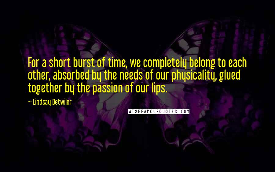 Lindsay Detwiler Quotes: For a short burst of time, we completely belong to each other, absorbed by the needs of our physicality, glued together by the passion of our lips.