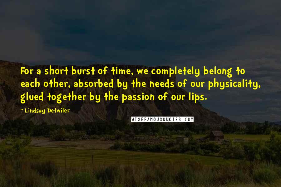 Lindsay Detwiler Quotes: For a short burst of time, we completely belong to each other, absorbed by the needs of our physicality, glued together by the passion of our lips.