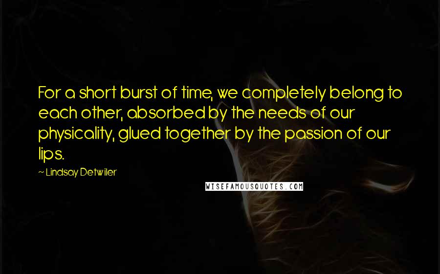 Lindsay Detwiler Quotes: For a short burst of time, we completely belong to each other, absorbed by the needs of our physicality, glued together by the passion of our lips.