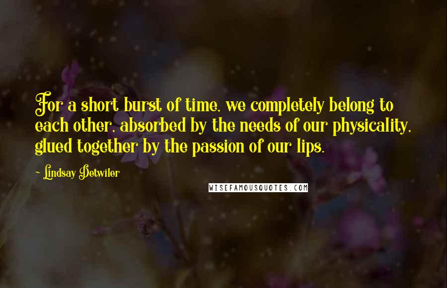 Lindsay Detwiler Quotes: For a short burst of time, we completely belong to each other, absorbed by the needs of our physicality, glued together by the passion of our lips.