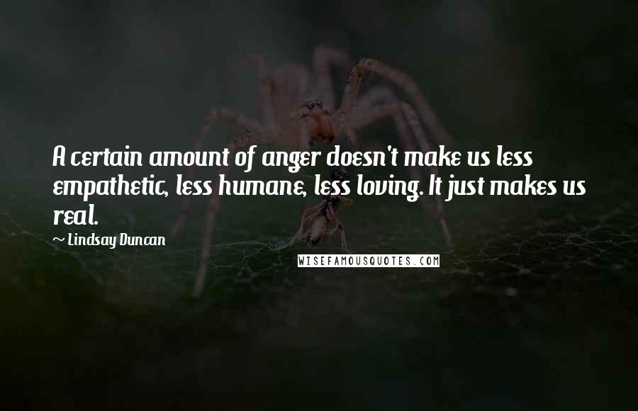 Lindsay Duncan Quotes: A certain amount of anger doesn't make us less empathetic, less humane, less loving. It just makes us real.