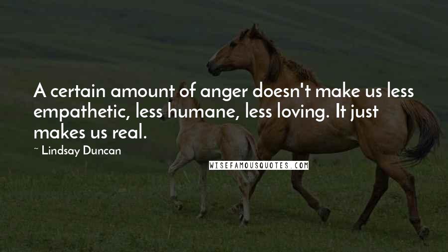 Lindsay Duncan Quotes: A certain amount of anger doesn't make us less empathetic, less humane, less loving. It just makes us real.