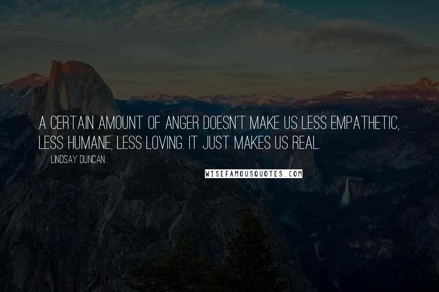 Lindsay Duncan Quotes: A certain amount of anger doesn't make us less empathetic, less humane, less loving. It just makes us real.