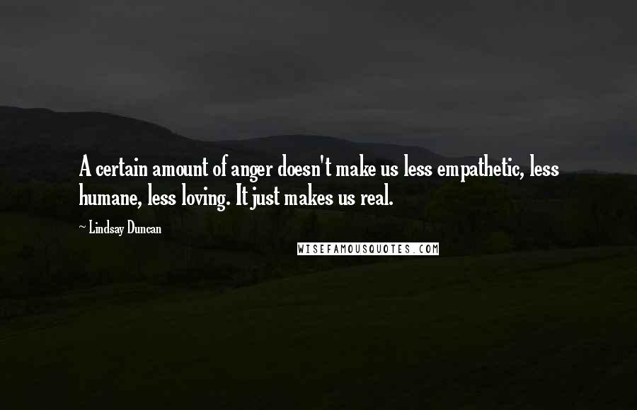 Lindsay Duncan Quotes: A certain amount of anger doesn't make us less empathetic, less humane, less loving. It just makes us real.