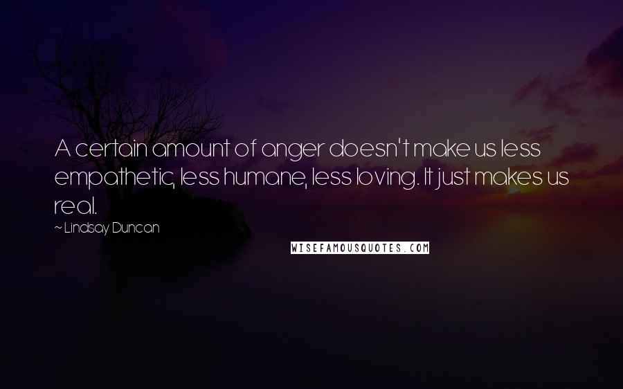 Lindsay Duncan Quotes: A certain amount of anger doesn't make us less empathetic, less humane, less loving. It just makes us real.