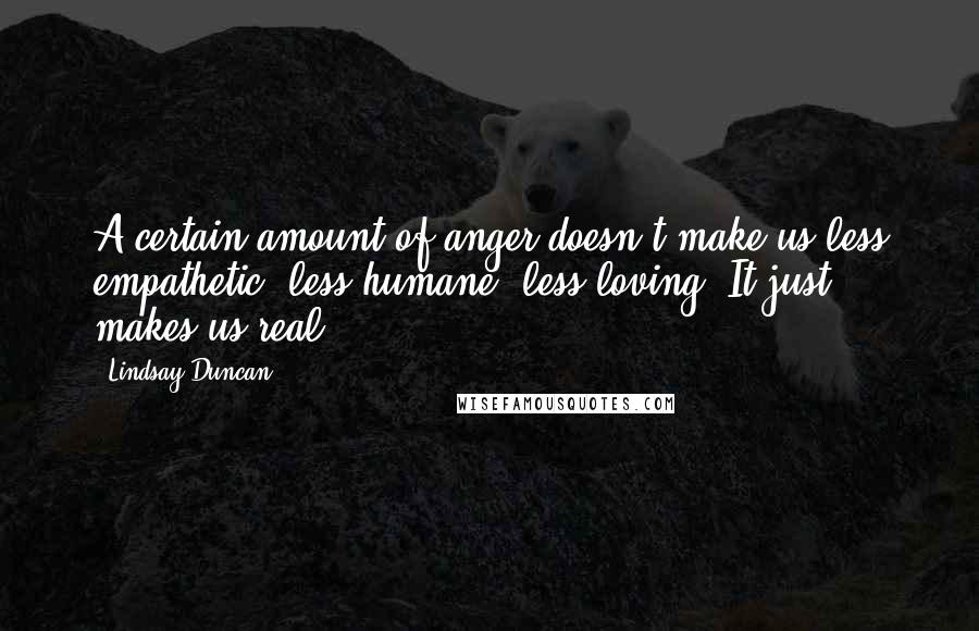 Lindsay Duncan Quotes: A certain amount of anger doesn't make us less empathetic, less humane, less loving. It just makes us real.