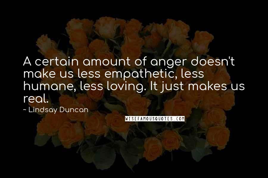 Lindsay Duncan Quotes: A certain amount of anger doesn't make us less empathetic, less humane, less loving. It just makes us real.