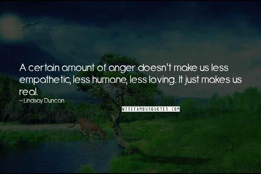 Lindsay Duncan Quotes: A certain amount of anger doesn't make us less empathetic, less humane, less loving. It just makes us real.