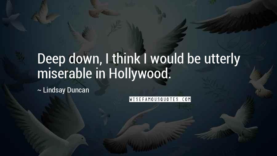 Lindsay Duncan Quotes: Deep down, I think I would be utterly miserable in Hollywood.