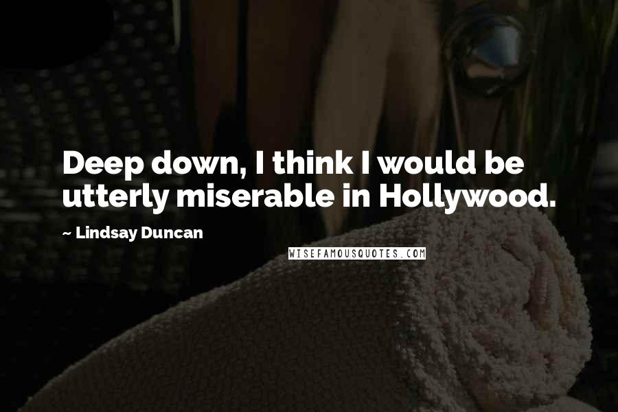 Lindsay Duncan Quotes: Deep down, I think I would be utterly miserable in Hollywood.