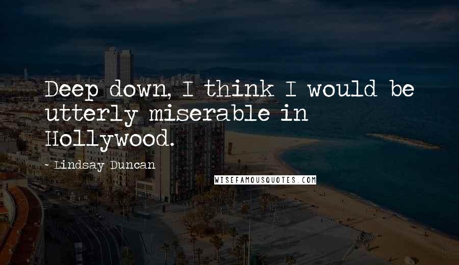 Lindsay Duncan Quotes: Deep down, I think I would be utterly miserable in Hollywood.