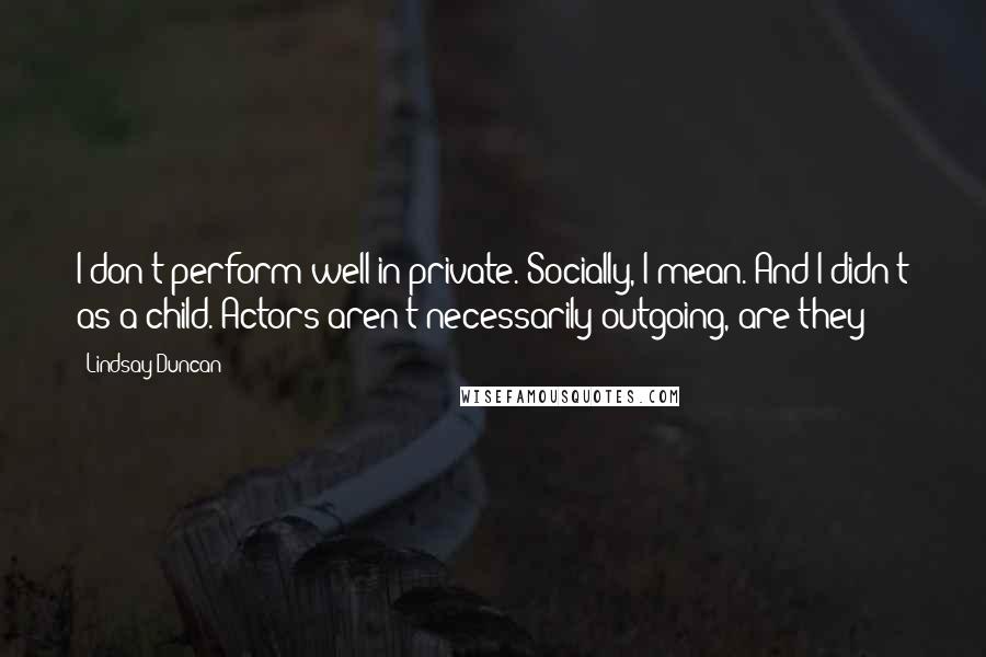 Lindsay Duncan Quotes: I don't perform well in private. Socially, I mean. And I didn't as a child. Actors aren't necessarily outgoing, are they?