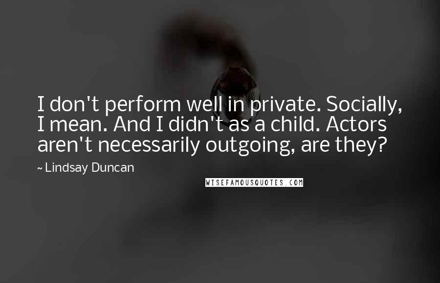 Lindsay Duncan Quotes: I don't perform well in private. Socially, I mean. And I didn't as a child. Actors aren't necessarily outgoing, are they?