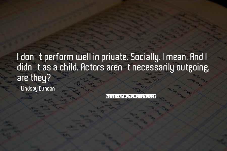 Lindsay Duncan Quotes: I don't perform well in private. Socially, I mean. And I didn't as a child. Actors aren't necessarily outgoing, are they?