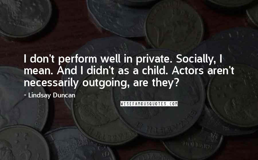 Lindsay Duncan Quotes: I don't perform well in private. Socially, I mean. And I didn't as a child. Actors aren't necessarily outgoing, are they?