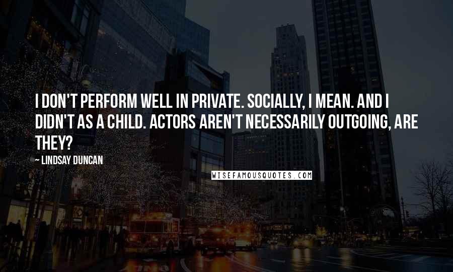 Lindsay Duncan Quotes: I don't perform well in private. Socially, I mean. And I didn't as a child. Actors aren't necessarily outgoing, are they?