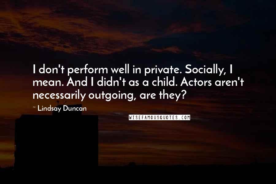 Lindsay Duncan Quotes: I don't perform well in private. Socially, I mean. And I didn't as a child. Actors aren't necessarily outgoing, are they?
