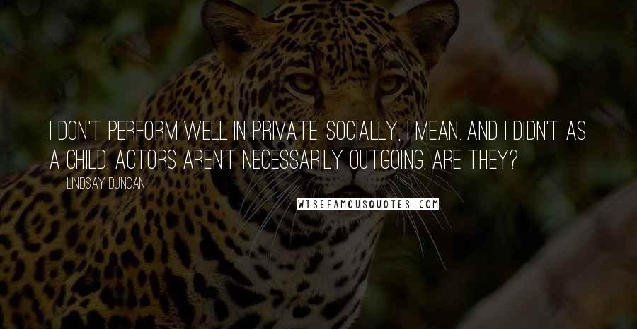 Lindsay Duncan Quotes: I don't perform well in private. Socially, I mean. And I didn't as a child. Actors aren't necessarily outgoing, are they?