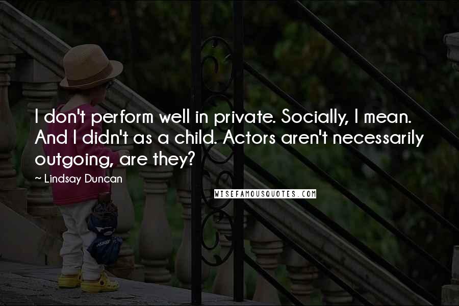 Lindsay Duncan Quotes: I don't perform well in private. Socially, I mean. And I didn't as a child. Actors aren't necessarily outgoing, are they?