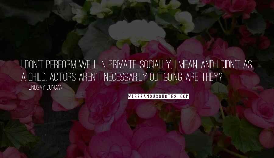 Lindsay Duncan Quotes: I don't perform well in private. Socially, I mean. And I didn't as a child. Actors aren't necessarily outgoing, are they?