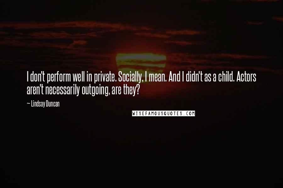 Lindsay Duncan Quotes: I don't perform well in private. Socially, I mean. And I didn't as a child. Actors aren't necessarily outgoing, are they?