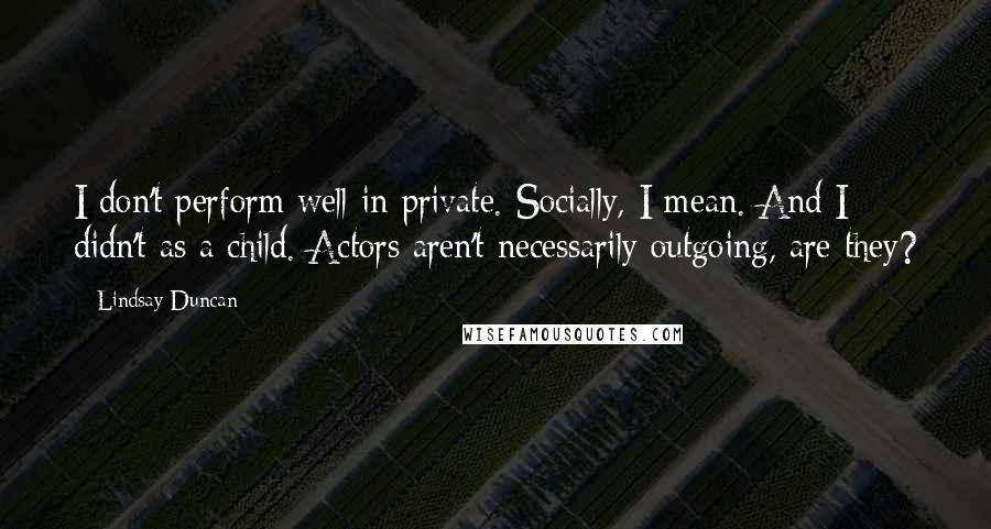 Lindsay Duncan Quotes: I don't perform well in private. Socially, I mean. And I didn't as a child. Actors aren't necessarily outgoing, are they?