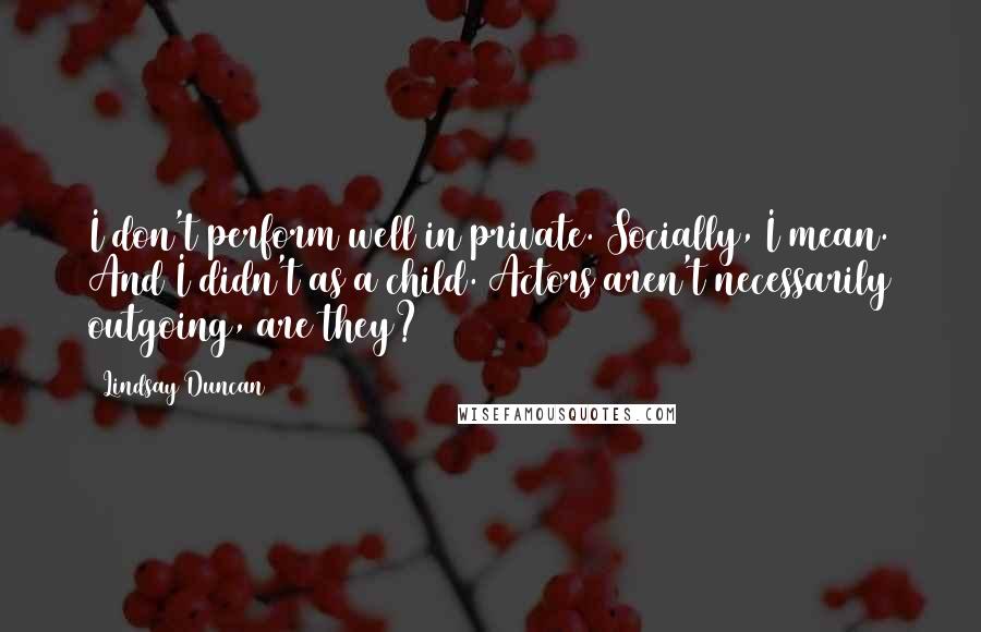 Lindsay Duncan Quotes: I don't perform well in private. Socially, I mean. And I didn't as a child. Actors aren't necessarily outgoing, are they?