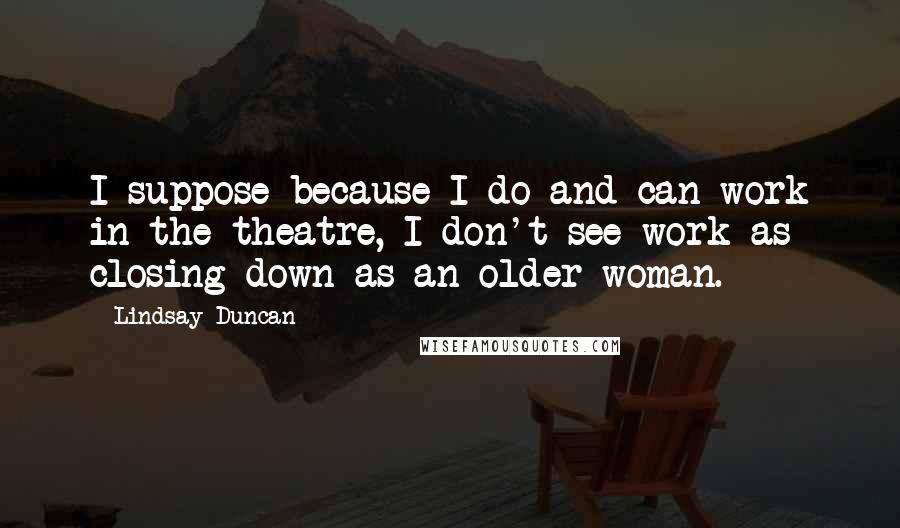 Lindsay Duncan Quotes: I suppose because I do and can work in the theatre, I don't see work as closing down as an older woman.