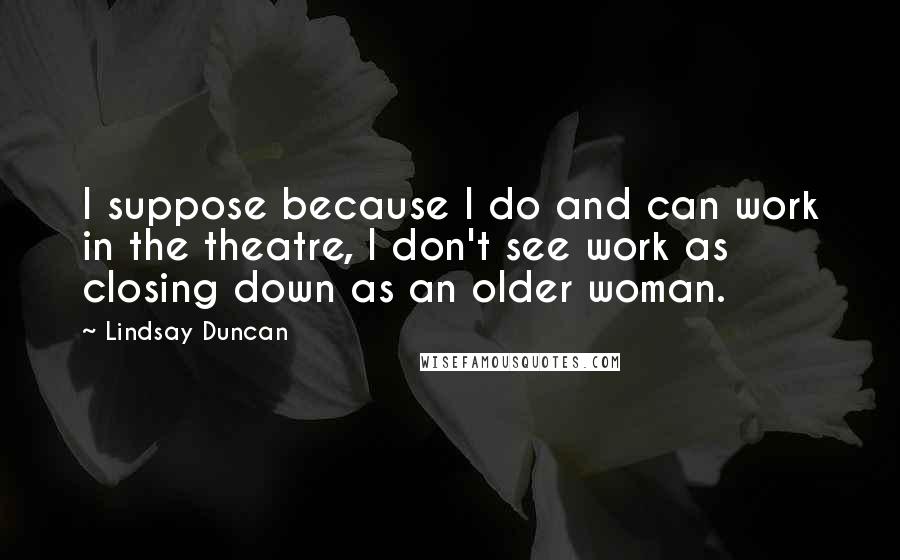 Lindsay Duncan Quotes: I suppose because I do and can work in the theatre, I don't see work as closing down as an older woman.