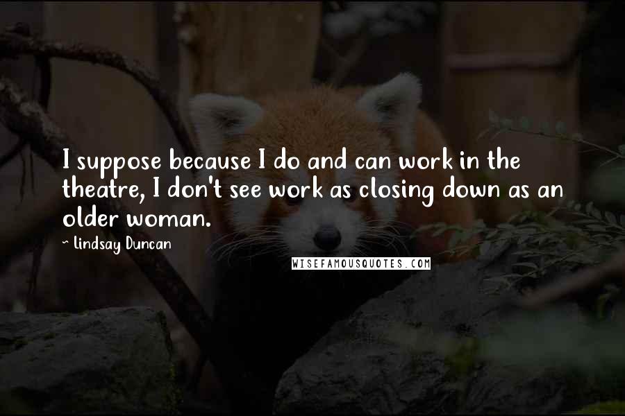 Lindsay Duncan Quotes: I suppose because I do and can work in the theatre, I don't see work as closing down as an older woman.