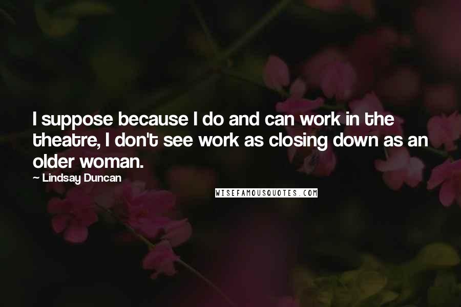 Lindsay Duncan Quotes: I suppose because I do and can work in the theatre, I don't see work as closing down as an older woman.