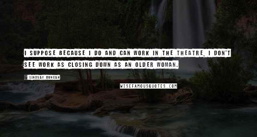 Lindsay Duncan Quotes: I suppose because I do and can work in the theatre, I don't see work as closing down as an older woman.