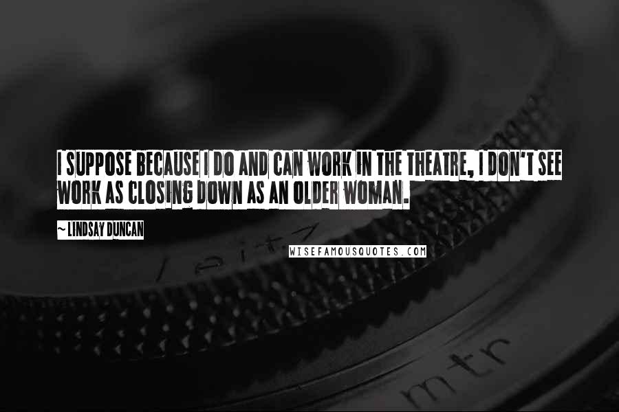Lindsay Duncan Quotes: I suppose because I do and can work in the theatre, I don't see work as closing down as an older woman.