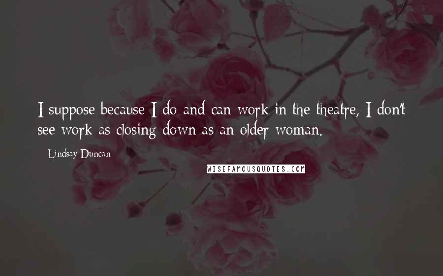 Lindsay Duncan Quotes: I suppose because I do and can work in the theatre, I don't see work as closing down as an older woman.