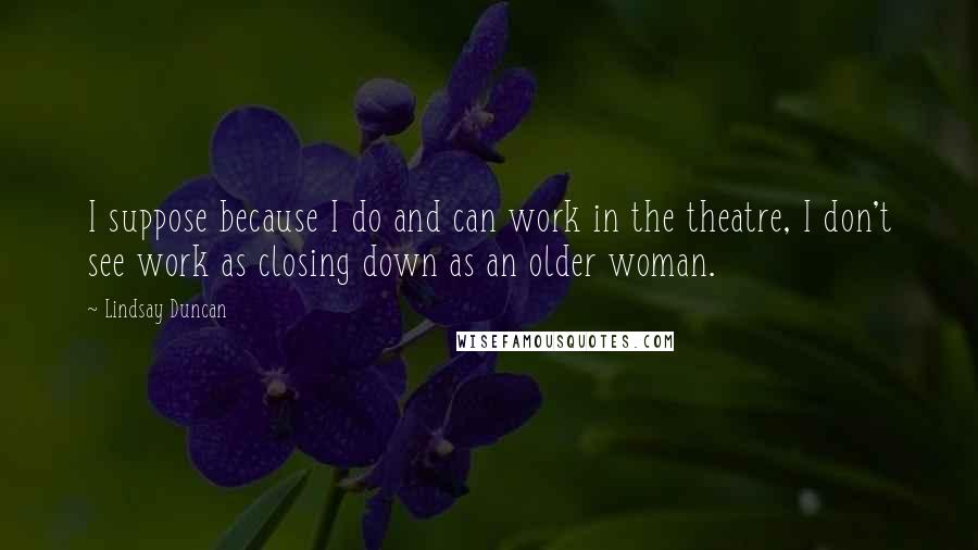 Lindsay Duncan Quotes: I suppose because I do and can work in the theatre, I don't see work as closing down as an older woman.