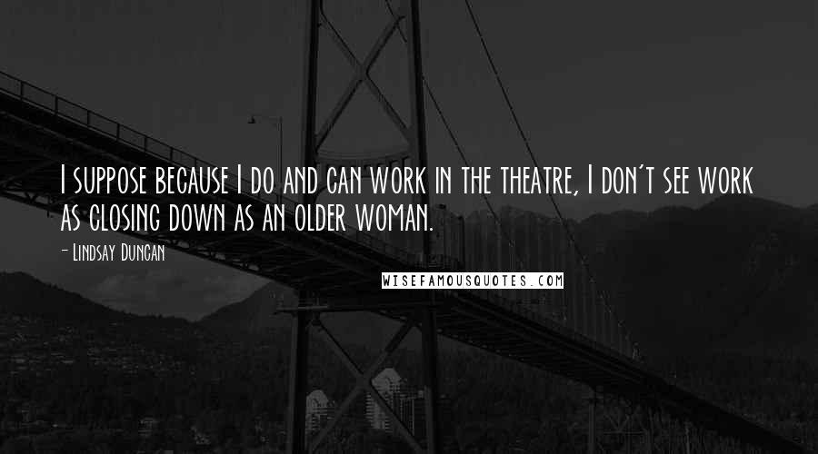 Lindsay Duncan Quotes: I suppose because I do and can work in the theatre, I don't see work as closing down as an older woman.