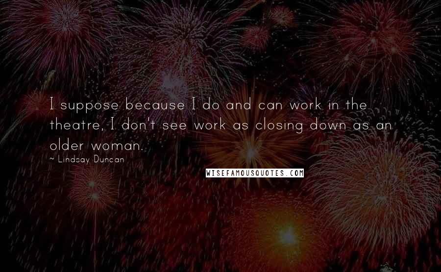 Lindsay Duncan Quotes: I suppose because I do and can work in the theatre, I don't see work as closing down as an older woman.