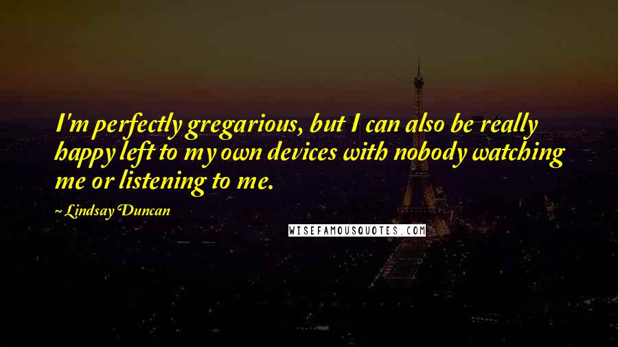 Lindsay Duncan Quotes: I'm perfectly gregarious, but I can also be really happy left to my own devices with nobody watching me or listening to me.