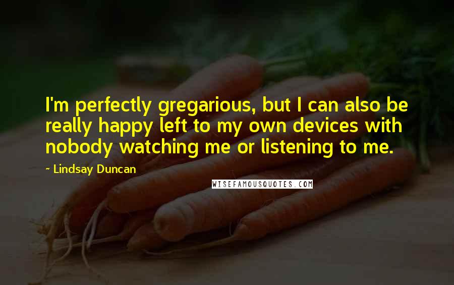 Lindsay Duncan Quotes: I'm perfectly gregarious, but I can also be really happy left to my own devices with nobody watching me or listening to me.