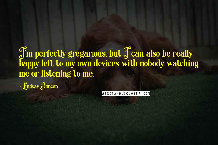 Lindsay Duncan Quotes: I'm perfectly gregarious, but I can also be really happy left to my own devices with nobody watching me or listening to me.