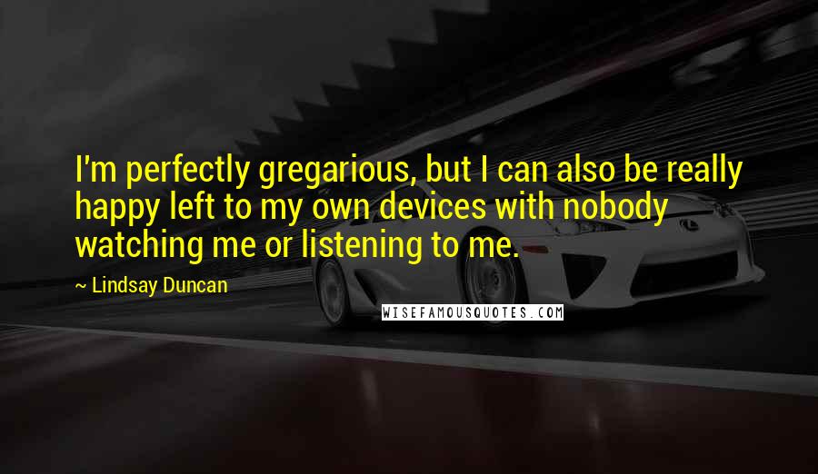 Lindsay Duncan Quotes: I'm perfectly gregarious, but I can also be really happy left to my own devices with nobody watching me or listening to me.