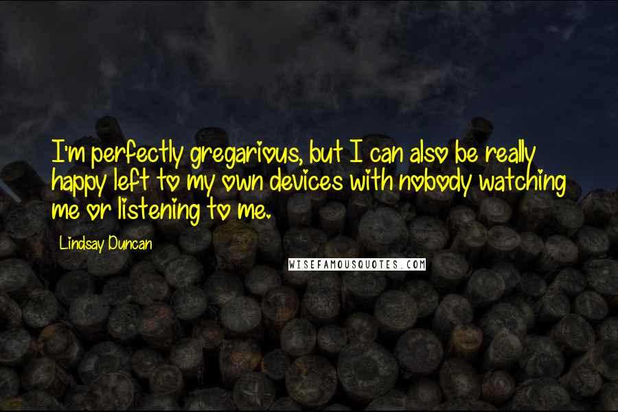 Lindsay Duncan Quotes: I'm perfectly gregarious, but I can also be really happy left to my own devices with nobody watching me or listening to me.