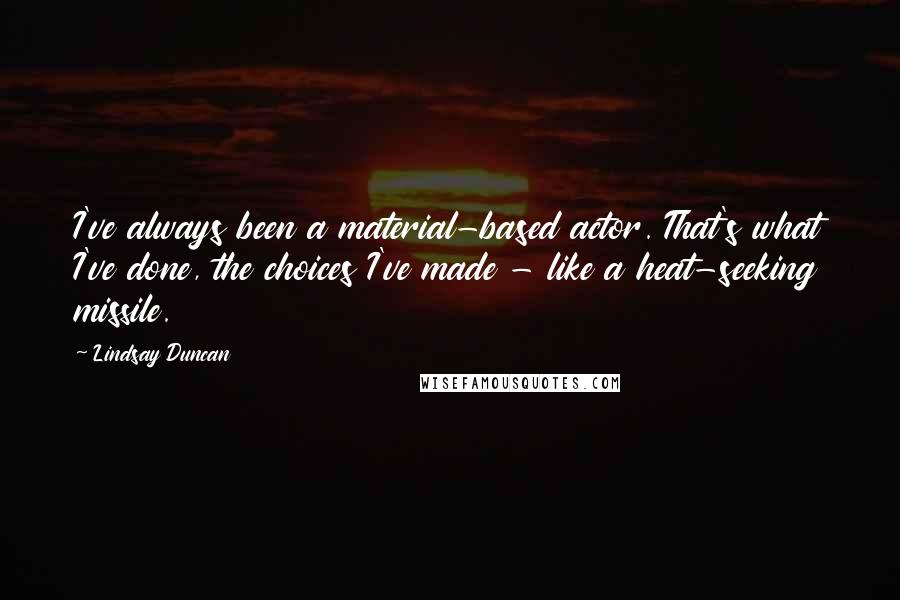 Lindsay Duncan Quotes: I've always been a material-based actor. That's what I've done, the choices I've made - like a heat-seeking missile.