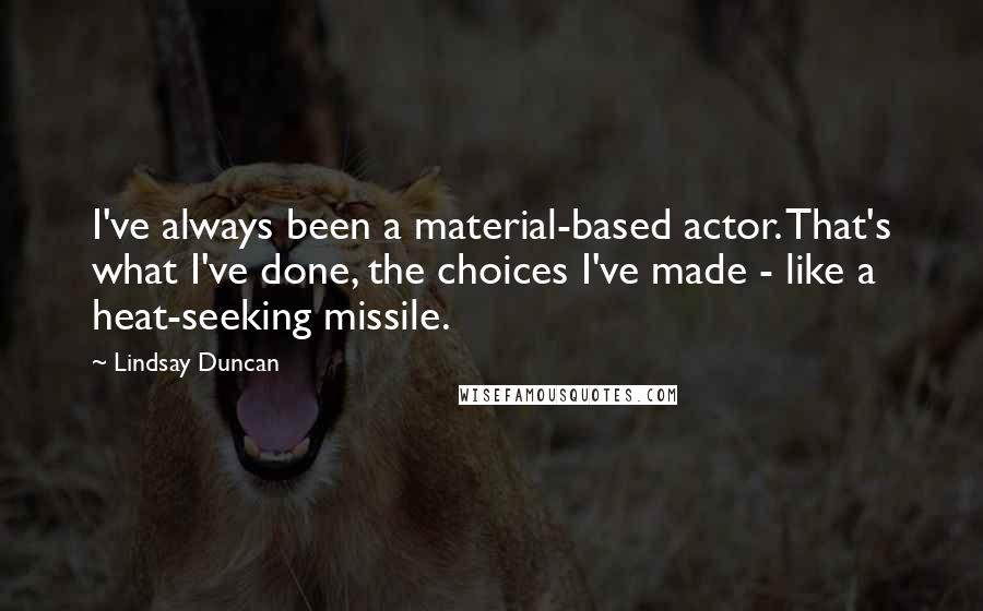 Lindsay Duncan Quotes: I've always been a material-based actor. That's what I've done, the choices I've made - like a heat-seeking missile.