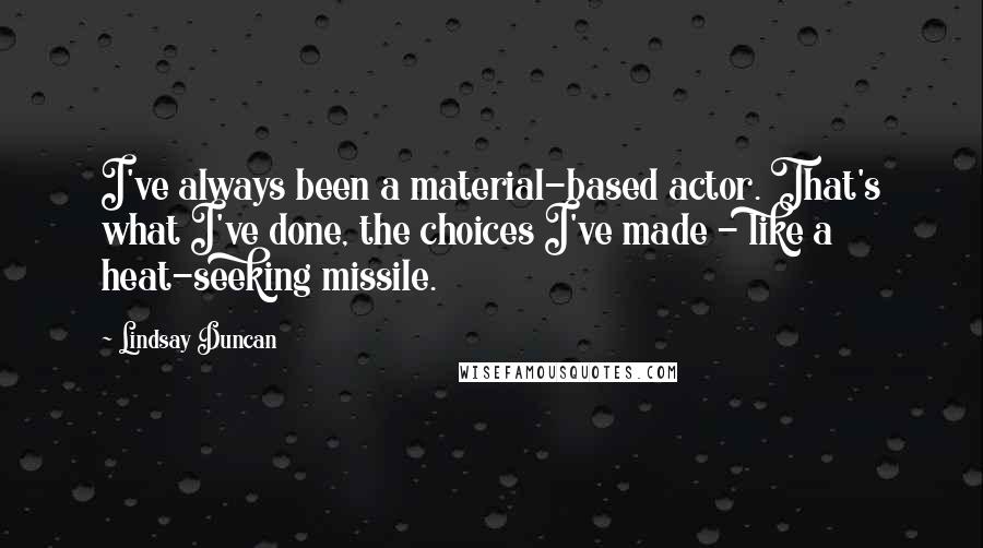 Lindsay Duncan Quotes: I've always been a material-based actor. That's what I've done, the choices I've made - like a heat-seeking missile.